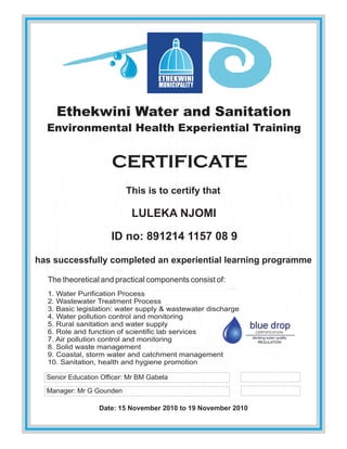 Ethekwini Water and Sanitation
Environmental Health Experiential Training
CERTIFICATE
This is to certify that
LULEKA NJOMI
ID no: 891214 1157 08 9
has successfully completed an experiential learning programme
The theoretical and practical components consist of:
1. Water Purification Process
2. Wastewater Treatment Process
3. Basic legislation: water supply & wastewater discharge
4. Water pollution control and monitoring
5. Rural sanitation and water supply
6. Role and function of scientific lab services
7. Air pollution control and monitoring
8. Solid waste management
9. Coastal, storm water and catchment management
10. Sanitation, health and hygiene promotion
Date: 15 November 2010 to 19 November 2010
Manager: Mr G Gounden
Senior Education Officer: Mr BM Gabela
 