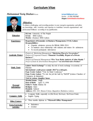 Curriculum Vitae
Muhammad Tariq Shaban B.com tariqali38@gmail.com
Mobile: + 92-332-7417040
Slogan:Committedto Excellence
Objective:
To obtain a challenging and rewarding position in your energetic organization and utilize
my knowledge, skill, creativity and expertise to contribute towards organizational and
professional brilliance according to my qualification.
Education
B.Com: University of The Punjab
I.Com: BISE Lahore.
Matric: (Science) BISE Lahore.
Experiences Department of Economics & Business Management, UVAS, Lahore
Responsibilities:
 Organize admission process for BBA& MBA 2014
 To maintain close relationship with students and visitors for admissions
 To record participants information
Academic Project
Project of Marketing Management “Marketing Plan of a New product”
Project of Corporate Finance “Financial Feasibility Report of a Private
Business”
Project of Financial Management “Five Year Ratio Analysis of Atlas Honda ”
Project of Sales & Advertisement Management “ An Ad ofInnovative Product”
Study Tours
Lahore Stock Exchange” to study the role of stock exchange in economy of
Pakistan
International youth peace summit 2013”as a delegate.
Expo Centre Lahore “Visit for Halal Conference”
Expo Centre Lahore “To visit the job fair held by “LCCI” (Lahore Chamber of
Commerce & Industries)
Visit in various slaughter house
Personal
Information
Marital Status : Single
Date of Birth: April 15, 1994
Father’s Name: Shaban Ali
Religion: Islam
Domicile: Sahiwal
Address: H#2, S#1, Shama Colony, Begumkot, Shahdara, Lahore.
Computer Skills
 Computer Skills especially in (Ms.Word, Ms.Excel, Ms.Power Point)
 English Typing
Other Courses
 Three months diploma in ‘’Microsoft Office Management’’
Extra-Curricular
Activities
 Badminton
 Cricket
 