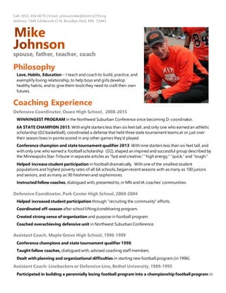 Cell: (952) 454-8579 | Email: johnsonmike@district279.org
Address: 1940 Edinbrook Ct N, Brooklyn Park, MN 55443
spouse, father, teacher, coach
Philosophy
Love, Habits, Education – I teach and coach to build, practice, and
exemplify loving relationship, to help boys and girls develop
healthy habits, and to give them tools they need to craft their own
futures.
Coaching Experience
Defensive Coordinator, Osseo High School, 2008-2015
WINNINGEST PROGRAM in the Northwest Suburban Conference since becoming D-coordinator.
6A STATE CHAMPION 2015. With eight starters less than six feet tall, and only one who earned an athletic
scholarship (D2 basketball), coordinated a defense that held three state tournament teams at or just over
their season lows in points scored in any other games they’d played.
Conference champion and state tournament qualifier 2013. With nine starters less than six feet tall, and
with only one who earned a football scholarship (D2), shaped an inspired and successful group described by
the Minneapolis Star-Tribune in separate articles as “fast and creative,” “high energy,” “quick,” and “tough.”
Helped increase student participation in football dramatically. With one of the smallest student
populations and highest poverty rates of all 6A schools, began recent seasons with as many as 100 juniors
and seniors, and as many as 90 freshmen and sophomores.
Instructed fellow coaches, dialogued with, presented to, in MN and IA coaches’ communities.
Defensive Coordinator, Park Center High School, 2000-2004
Helped increased student participation through “recruiting the community” efforts.
Coordinated off-season after school lifting/conditioning program.
Created strong sense of organization and purpose in football program.
Coached overachieving defensive unit in Northwest Suburban Conference.
Assistant Coach, Maple Grove High School, 1996-1999
Conference champions and state tournament qualifier 1998.
Taught fellow coaches, dialogued with, advised coaching staff members.
Dealt with planning and organizational difficulties in starting new football program (in 1996).
Assistant Coach: Linebackers or Defensive Line, Bethel University, 1989-1995
Participated in building a perennially losing football program into a championship football program in
 