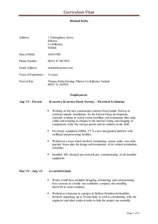 Curriculum Vitae 
Page 1 of 4 
Richard Kirby 
Address: 1 Tybroughney mews, 
Piltown, 
Co Kilkenny, 
Ireland. 
Date of Birth: 16/03/1982 
Phone Number: 00353 87 6817019 
Email Address: rickykirby@msn.com 
Years of Experience: 12 years 
Next of Kin: Thomas Kirby,Owning Piltown Co Kilkenny Ireland. 
00353 51 643354 
Employment: 
Aug ’13 – Present Kvaerner, Kvaerner Stord, Norway. – Electrical Technician 
 Working on the new construction contract from Lundin Norway to 
construct topside installations for the Edvard Grieg development, 
currently working in switch rooms installing and terminating fiber optic 
cables and assisting in changes to the internal wiring and changing of 
components of plc fire and gas panels and rio cabinets in the field. 
 Previously completed Eldfisk 2/7 S, a new intergraded platform with 
wellhead and processing facilities. 
 Worked on a team which involved terminating various multi core cable 
junction boxes plus the design and termination of rio cabinet termination 
schedules. 
 Installed, MC checked, pre-tested & pre- commissioning on all installed 
equipment. 
Mar ’13 – July ‘13 kvent ltd Ireland 
 Works would have included designing terminating and commissioning 
hvac systems in a family run ventilation company also installing 
ductwork in same company. 
 Worked as a foreman in a project in Belfast (Northern Ireland)this 
involved organising up to 10 men daily as well as coordinating with site 
engineers and other trades in order to help the project run smoothly. 
 