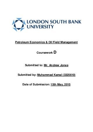 Petroleum Economics & Oil Field Management
Coursework D
Submitted to: Mr. Andrew Jones
Submitted by: Muhammad Kamal (3325610)
Date of Submission: 15th May, 2015
 