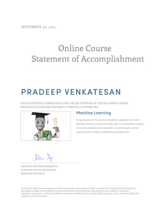 Online Course
Statement of Accomplishment
SEPTEMBER 30, 2014
PRADEEP VENKATESAN
HAS SUCCESSFULLY COMPLETED A FREE ONLINE OFFERING OF THE FOLLOWING COURSE
PROVIDED BY STANFORD UNIVERSITY THROUGH COURSERA INC.
Machine Learning
Congratulations! You have successfully completed the online
Machine Learning course (ml-class.org). To successfully complete
the course, students were required to watch lectures, review
questions and complete programming assignments.
ASSOCIATE PROFESSOR ANDREW NG
COMPUTER SCIENCE DEPARTMENT
STANFORD UNIVERSITY
PLEASE NOTE: SOME ONLINE COURSES MAY DRAW ON MATERIAL FROM COURSES TAUGHT ON CAMPUS BUT THEY ARE NOT EQUIVALENT TO
ON-CAMPUS COURSES. THIS STATEMENT DOES NOT AFFIRM THAT THIS PARTICIPANT WAS ENROLLED AS A STUDENT AT STANFORD
UNIVERSITY IN ANY WAY. IT DOES NOT CONFER A STANFORD UNIVERSITY GRADE, COURSE CREDIT OR DEGREE, AND IT DOES NOT VERIFY THE
IDENTITY OF THE PARTICIPANT.
 