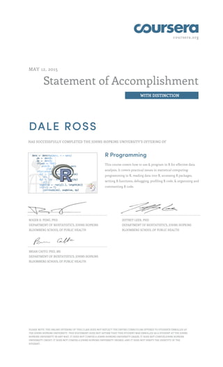 coursera.org
Statement of Accomplishment
WITH DISTINCTION
MAY 12, 2015
DALE ROSS
HAS SUCCESSFULLY COMPLETED THE JOHNS HOPKINS UNIVERSITY'S OFFERING OF
R Programming
This course covers how to use & program in R for effective data
analysis. It covers practical issues in statistical computing:
programming in R, reading data into R, accessing R packages,
writing R functions, debugging, profiling R code, & organizing and
commenting R code.
ROGER D. PENG, PHD
DEPARTMENT OF BIOSTATISTICS, JOHNS HOPKINS
BLOOMBERG SCHOOL OF PUBLIC HEALTH
JEFFREY LEEK, PHD
DEPARTMENT OF BIOSTATISTICS, JOHNS HOPKINS
BLOOMBERG SCHOOL OF PUBLIC HEALTH
BRIAN CAFFO, PHD, MS
DEPARTMENT OF BIOSTATISTICS, JOHNS HOPKINS
BLOOMBERG SCHOOL OF PUBLIC HEALTH
PLEASE NOTE: THE ONLINE OFFERING OF THIS CLASS DOES NOT REFLECT THE ENTIRE CURRICULUM OFFERED TO STUDENTS ENROLLED AT
THE JOHNS HOPKINS UNIVERSITY. THIS STATEMENT DOES NOT AFFIRM THAT THIS STUDENT WAS ENROLLED AS A STUDENT AT THE JOHNS
HOPKINS UNIVERSITY IN ANY WAY. IT DOES NOT CONFER A JOHNS HOPKINS UNIVERSITY GRADE; IT DOES NOT CONFER JOHNS HOPKINS
UNIVERSITY CREDIT; IT DOES NOT CONFER A JOHNS HOPKINS UNIVERSITY DEGREE; AND IT DOES NOT VERIFY THE IDENTITY OF THE
STUDENT.
 