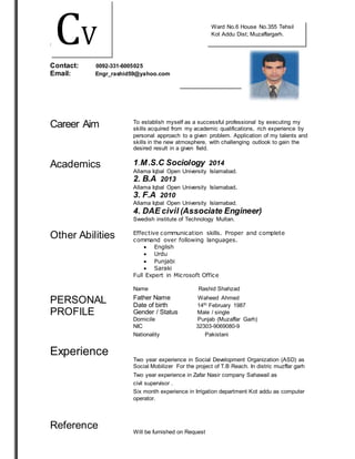 ththttttttt 
Contact: 0092-331-6005025 
Email: Engr_rashid59@yahoo.com 
Career Aim 
To establish myself as a successful professional by executing my 
skills acquired from my academic qualifications, rich experience by 
personal approach to a given problem. Application of my talents and 
skills in the new atmosphere, with challenging outlook to gain the 
desired result in a given field. 
Academics 
1.M.S.C Sociology 2014 
Allama Iqbal Open University Islamabad. 
2. B.A 2013 
Allama Iqbal Open University Islamabad. 
3. F.A 2010 
Allama Iqbal Open University Islamabad. 
4. DAE civil (Associate Engineer) 
Swedish institute of Technology Multan. 
Other Abilities 
Effective communication skills. Proper and complete 
command over following languages. 
 English 
 Urdu 
 Punjabi 
 Saraki 
Full Expert in Microsoft Office 
Name Rashid Shahzad 
PERSONAL 
PROFILE 
Experience 
Reference 
Father Name Waheed Ahmed 
Date of birth 14th February 1987 
Gender / Status Male / single 
Domicile Punjab (Muzaffar Garh) 
NIC 32303-9069080-9 
Nationality Pakistani 
Two year experience in Social Development Organization (ASD) as 
Social Mobilizer For the project of T.B Reach. In distric muzffar garh 
Two year experience in Zafar Nasir company Sahawail as 
civil supervisor . 
Six month experience in Irrigation department Kot addu as computer 
operator. 
Will be furnished on Request 
CV 
Ward No.6 House No.355 Tehsil 
Kot Addu Dist; Muzaffargarh. 
 