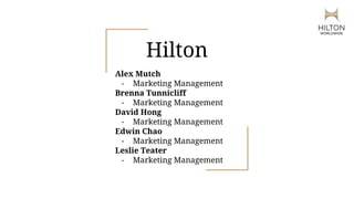 Hilton
Alex Mutch
- Marketing Management
Brenna Tunnicliff
- Marketing Management
David Hong
- Marketing Management
Edwin Chao
- Marketing Management
Leslie Teater
- Marketing Management
 