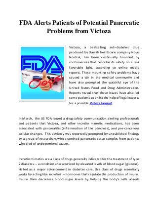 FDA Alerts Patients of Potential Pancreatic
Problems from Victoza
Victoza, a bestselling anti-diabetes drug
produced by Danish healthcare company Novo
Nordisk, has been continually hounded by
controversies that describe its safety on a less
favorable light, according to online media
reports. These mounting safety problems have
caused a stir in the medical community and
have also prompted the watchful eye of the
United States Food and Drug Administration.
Reports reveal that these issues have also led
some patients to enlist the help of legal experts
for a possible Victoza lawsuit.
In March, the US FDA issued a drug safety communication alerting professionals
and patients that Victoza, and other incretin mimetic medications, has been
associated with pancreatitis (inflammation of the pancreas), and pre-cancerous
cellular changes. This advisory was reportedly prompted by unpublished findings
by a group of researchers who examined pancreatic tissue samples from patients
who died of undetermined causes.
Incretin mimetics are a class of drugs generally indicated for the treatment of type
2 diabetes -- a condition characterized by elevated levels of blood sugar (glucose).
Hailed as a major advancement in diabetes care, this class of drugs essentially
works by acting like incretins -- hormones that regulate the production of insulin.
Insulin then decreases blood sugar levels by helping the body’s cells absorb
 