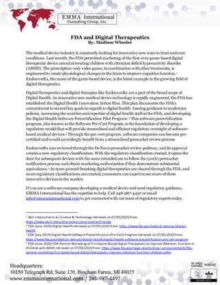 FDA and Digital Therapeutics
By: Madison Wheeler
The medical device industry is constantly looking for innovative new ways to treat and cure
conditions. Last month, the FDA permitted marketing of the first-ever game-based digital
therapeutic device aimed at treating children with attention deficit hyperactivity disorder
(ADHD). The prescription-only video game, in combination with other treatments, is
engineered to create physiological changes in the brain to improve cognitive function.1
EndeavorRx, the name of the game-based device, is the latest example in the growing field of
digital therapeutics.
Digital therapeutics and digital therapies like EndeavorRx are a part of the broad scope of
Digital Health. As innovative new medical device technology is rapidly engineered, the FDA has
established the Digital Health Innovation Action Plan. This plan documents the FDA’s
commitment to several key goals in regards to digital health: Issuing guidance to modernize
policies, increasing the number and expertise of digital health staff at the FDA, and developing
the Digital Health Software Precertification Pilot Program.2 This software precertification
program, also known as the Software Pre-Cert Program, is the foundation of developing a
regulatory model that will provide streamlined and efficient regulatory oversight of software-
based medical devices.3 Through the pre-cert program, software companies can become pre-
certified and would accordingly benefit from a streamlined premarket review process.
EndeavorRx was reviewed through the De Novo premarket review pathway, and its approval
creates a new regulatory classification. With the regulatory classification created, it opens the
door for subsequent devices with the same intended use to follow the 510(k) premarket
notification process and obtain marketing authorization if they demonstrate substantial
equivalence.4 As more ground-breaking digital therapeutics are cleared through the FDA, and
more regulatory classifications are created, consumers can expect to see more of these
innovative devices in the market.
If you are a software company developing a medical device and need regulatory guidance,
EMMA International has the expertise to help. Call 248-987-4497 or email
info@emmainternational.com to get connected with our team of regulatory experts today.
1 Akili Interactive(n.d.) Science & Technology retrieved on 07/05/2020 from:
https://www.akiliinteractive.com/science-and-technology
2 FDA (June 2020) Digital Health retrieved on 07/05/2020 from: https://www.fda.gov/medical-devices/digital-
health
3 FDA (July 2019) Digital Health Software Precertification (Pre-Cert) Programretrieved on 07/05/2020 from:
https://www.fda.gov/medical-devices/digital-health/digital-health-software-precertification-pre-cert-program
4 FDA (June 2020) FDA Permits Marketing of FirstGame-Based Digital Therapeutic to Improve Attention Function in
Children with ADHD retrieved on 07/05/2020 from: https://www.fda.gov/news-events/press-announcements/fda-
permits-marketing-first-game-based-digital-therapeutic-improve-attention-function-children-adhd
 