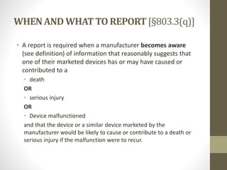 WHENAND WHATTO REPORT[§803.3(q)]
• A report is required when a manufacturer becomes aware
(see definition) of information that reasonably suggests that
one of their marketed devices has or may have caused or
contributed to a
• death
OR
• serious injury
OR
• Device malfunctioned
and that the device or a similar device marketed by the
manufacturer would be likely to cause or contribute to a death or
serious injury if the malfunction were to recur.
 