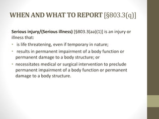 WHENAND WHATTO REPORT[§803.3(q)]
Serious injury/(Serious illness) [§803.3(aa)(1)] is an injury or
illness that:
• is life threatening, even if temporary in nature;
• results in permanent impairment of a body function or
permanent damage to a body structure; or
• necessitates medical or surgical intervention to preclude
permanent impairment of a body function or permanent
damage to a body structure.
 