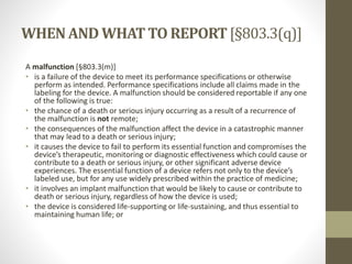 WHENAND WHATTO REPORT[§803.3(q)]
A malfunction [§803.3(m)]
• is a failure of the device to meet its performance specifications or otherwise
perform as intended. Performance specifications include all claims made in the
labeling for the device. A malfunction should be considered reportable if any one
of the following is true:
• the chance of a death or serious injury occurring as a result of a recurrence of
the malfunction is not remote;
• the consequences of the malfunction affect the device in a catastrophic manner
that may lead to a death or serious injury;
• it causes the device to fail to perform its essential function and compromises the
device’s therapeutic, monitoring or diagnostic effectiveness which could cause or
contribute to a death or serious injury, or other significant adverse device
experiences. The essential function of a device refers not only to the device’s
labeled use, but for any use widely prescribed within the practice of medicine;
• it involves an implant malfunction that would be likely to cause or contribute to
death or serious injury, regardless of how the device is used;
• the device is considered life-supporting or life-sustaining, and thus essential to
maintaining human life; or
 