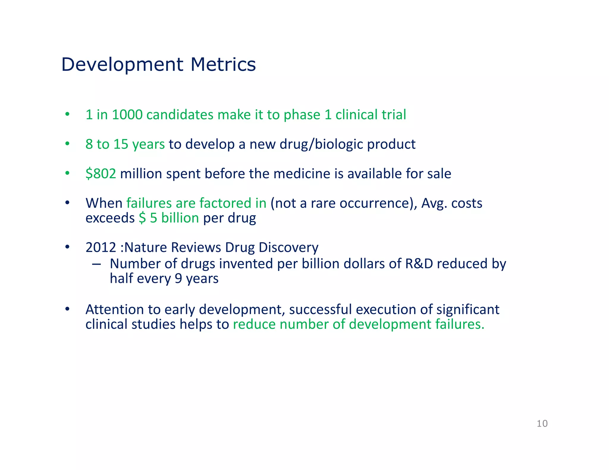 Development Metrics 
• 1 in 1000 candidates make it to phase 1 clinical trial 
• 8 to 15 years to develop a new drug/biologic product 
• $802 million spent before the medicine is available for sale 
• When failures are factored in (not a rare occurrence), Avg. costs 
exceeds $ 5 billion per drug 
• 2012 :Nature Reviews Drug Discovery 
–– Number of drugs invented per billion dollars of R&D reduced by 
half every 9 years 
• Attention to early development, successful execution of significant 
clinical studies helps to reduce number of development failures. 
10 
 