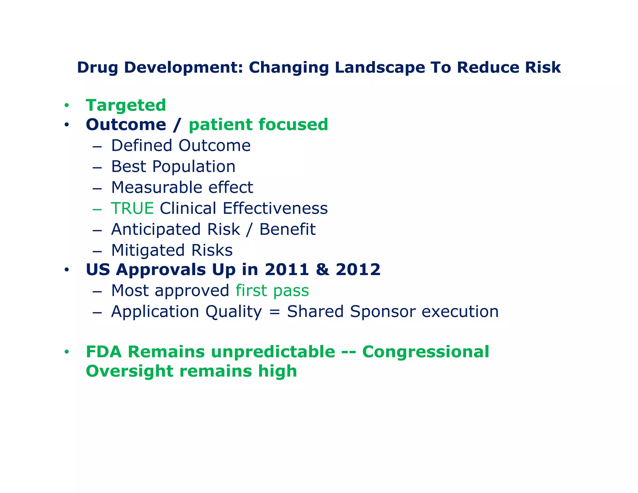 Drug Development: Changing Landscape To Reduce Risk 
• Targeted 
• Outcome / patient focused 
– Defined Outcome 
– Best Population 
– Measurable effect 
– TRUE Clinical Effectiveness 
– Anticipated Risk / Benefit 
– Mitigated Risks 
• US Approvals Up in 2011 & 2012 
– Most approved first pass 
– Application Quality = Shared Sponsor execution 
• FDA Remains unpredictable -- Congressional 
Oversight remains high 
 