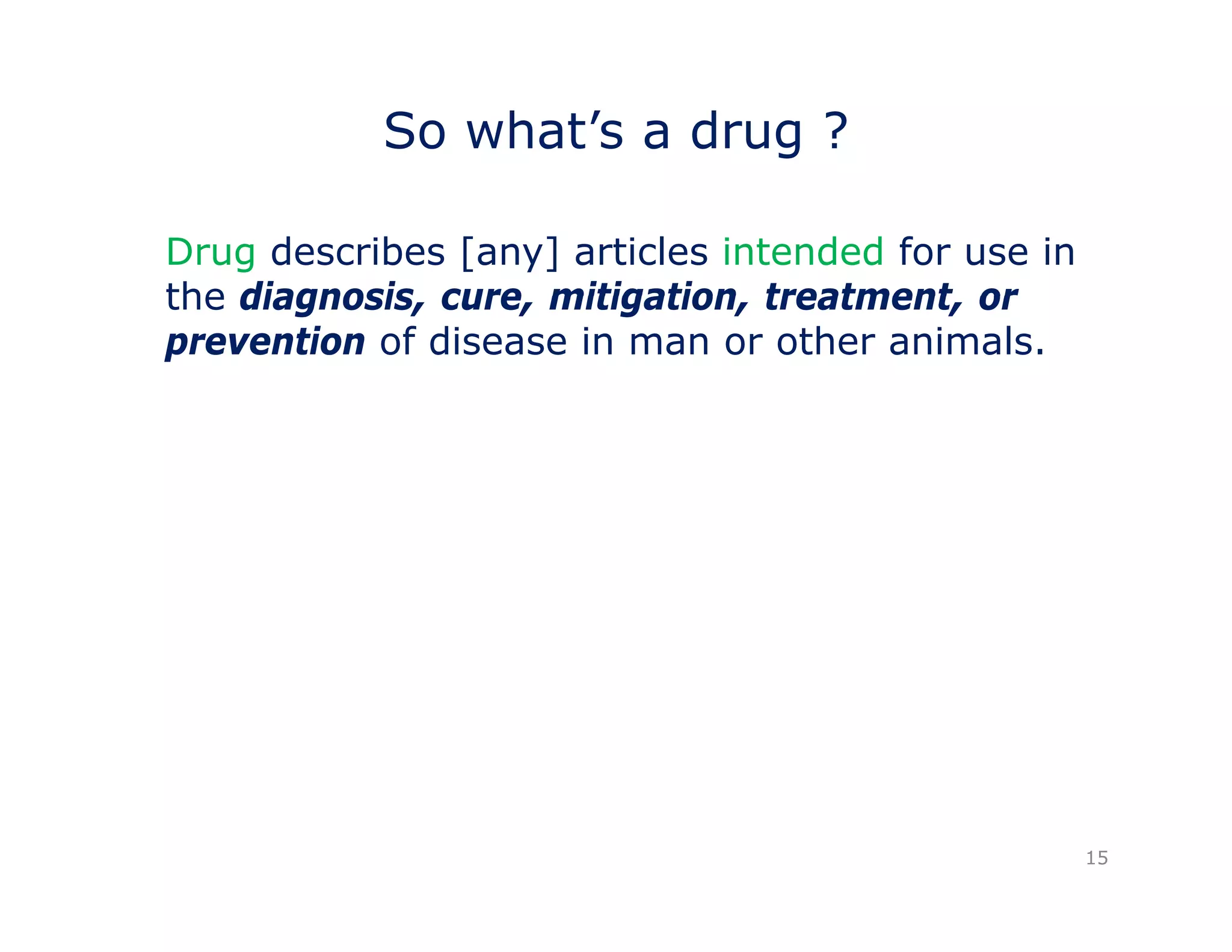 So what’s a drug ? 
Drug describes [any] articles intended for use in 
the diagnosis, cure, mitigation, treatment, or 
prevention of disease in man or other animals. 
15 
 