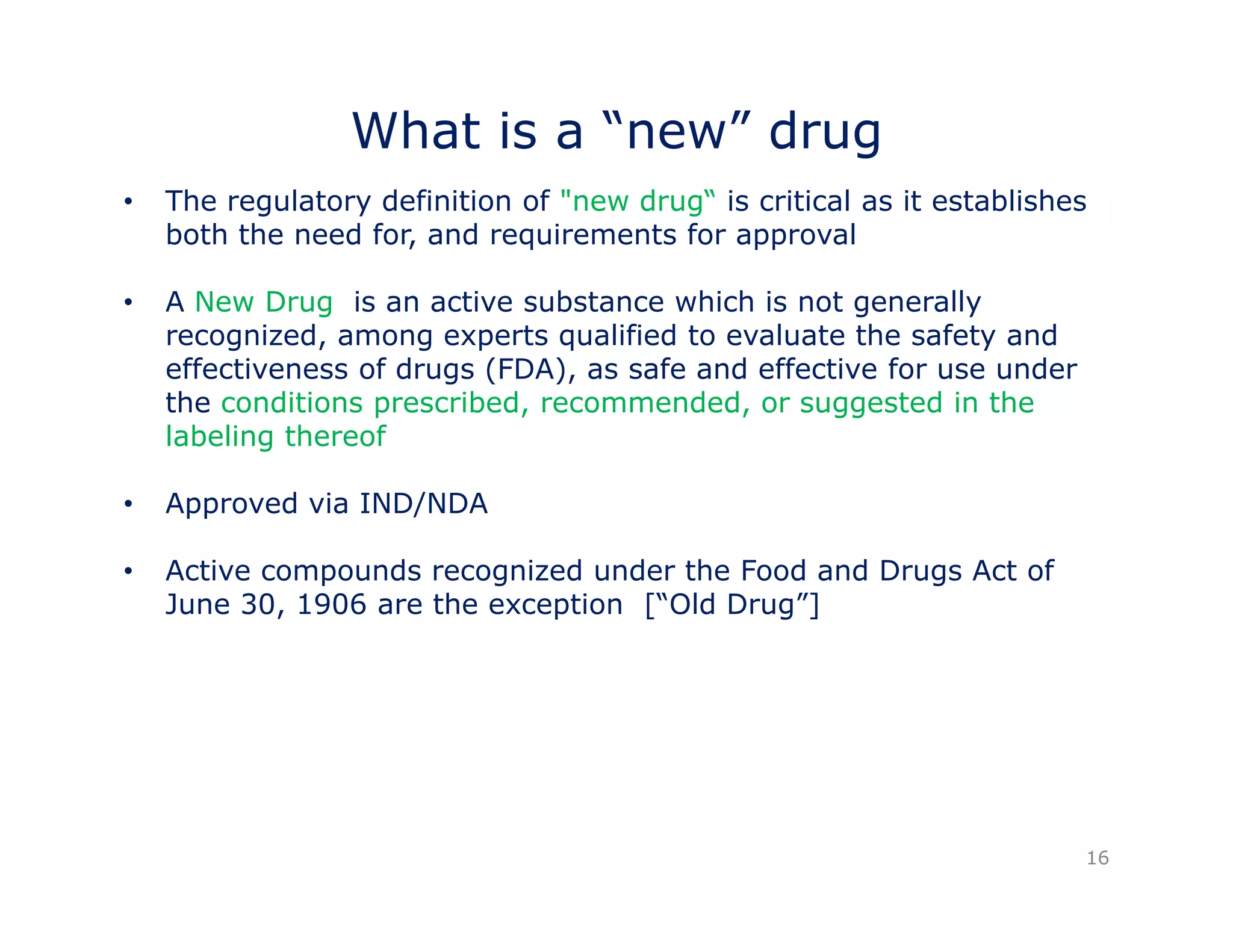 What is a “new” drug 
• The regulatory definition of "new drug“ is critical as it establishes 
both the need for, and requirements for approval 
A Ne • New Drug is an active substance which is not generally 
recognized, among experts qualified to evaluate the safety and 
effectiveness of drugs (FDA), as safe and effective for use under 
the conditions prescribed, recommended, or suggested in the 
labeling thereof 
• Approved via IND/NDA 
• Active compounds recognized under the Food and Drugs Act of 
June 30, 1906 are the exception [“Old Drug”] 
16 
 