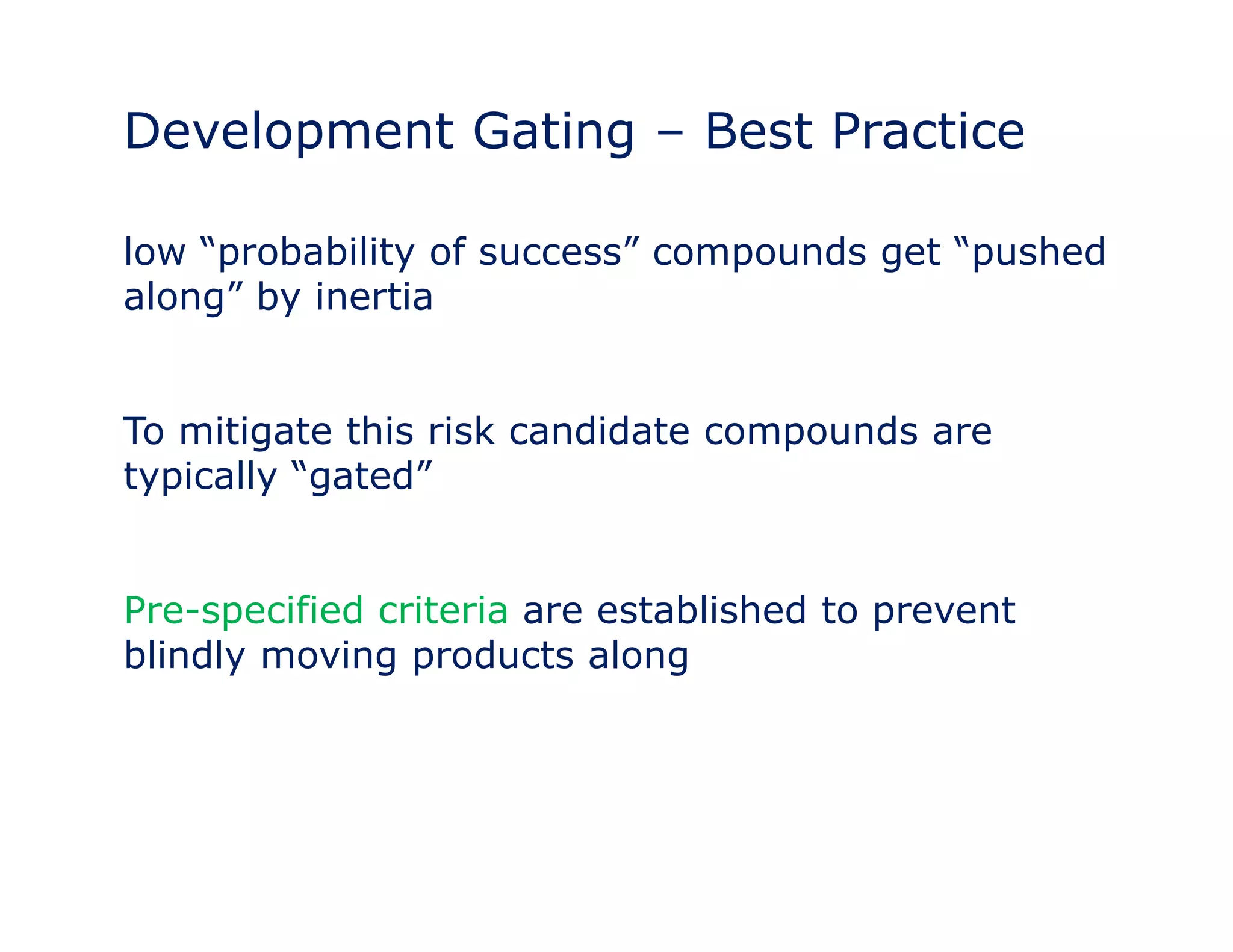 Development Gating – Best Practice 
low “probability of success” compounds get “pushed 
along” by inertia 
To mitigate this risk candidate compounds are 
typically “gated” 
Pre-specified criteria are established to prevent 
blindly moving products along 
 