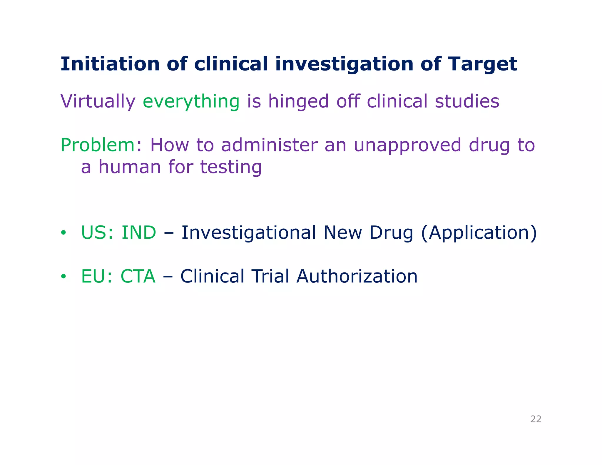 Initiation of clinical investigation of Target 
Virtually everything is hinged off clinical studies 
Problem: How to administer an unapproved drug to 
a human for testing 
• US: IND – Investigational New Drug (Application) 
• EU: CTA – Clinical Trial Authorization 
22 
 
