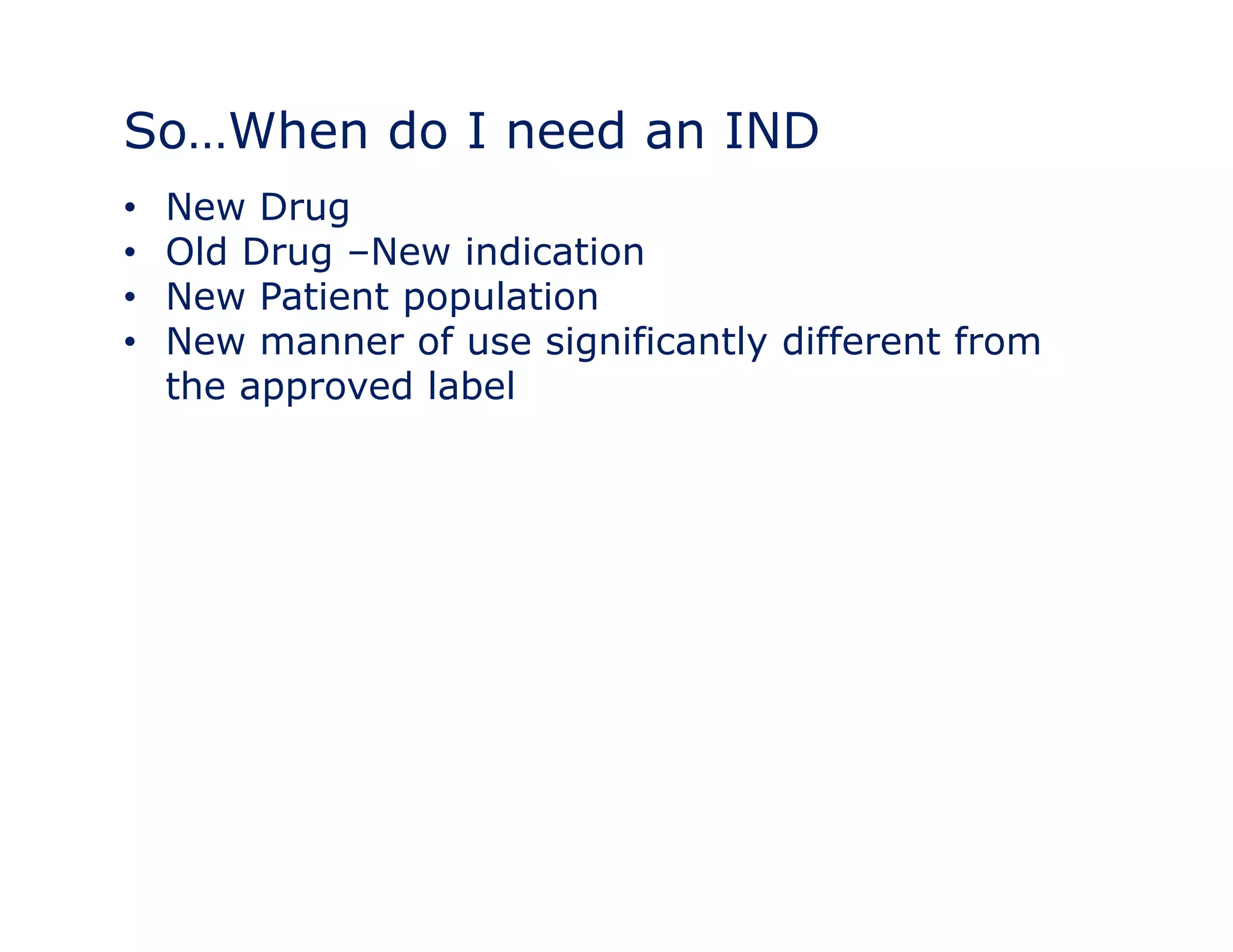 So…When do I need an IND 
• New Drug 
• Old Drug –New indication 
•• New Patient population 
• New manner of use significantly different from 
the approved label 
 