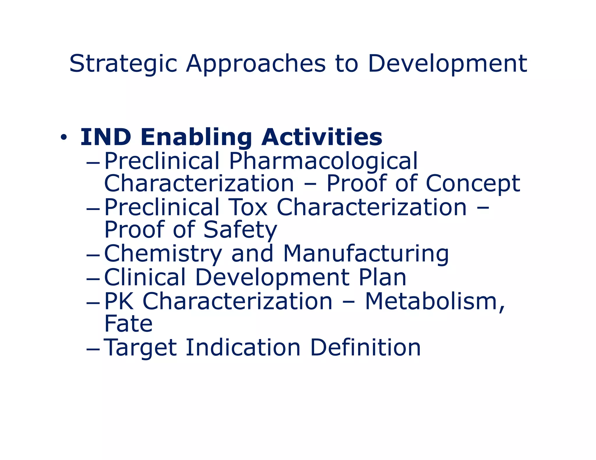 Strategic Approaches to Development 
• Target Identification 
– Clinically meaningful 
– Commercially attractive 
• I–NMeDasu raEble neffeact bling Activities 
– Preclinical Pharmacological 
Characterization – Proof of Concept 
– Preclinical Tox Characterization – 
Proof of Safety 
–Chemistry and Manufacturing 
– Clinical Development Plan 
– PK Characterization – Metabolism, 
Fate 
– Target Indication Definition 
• Measure 
 