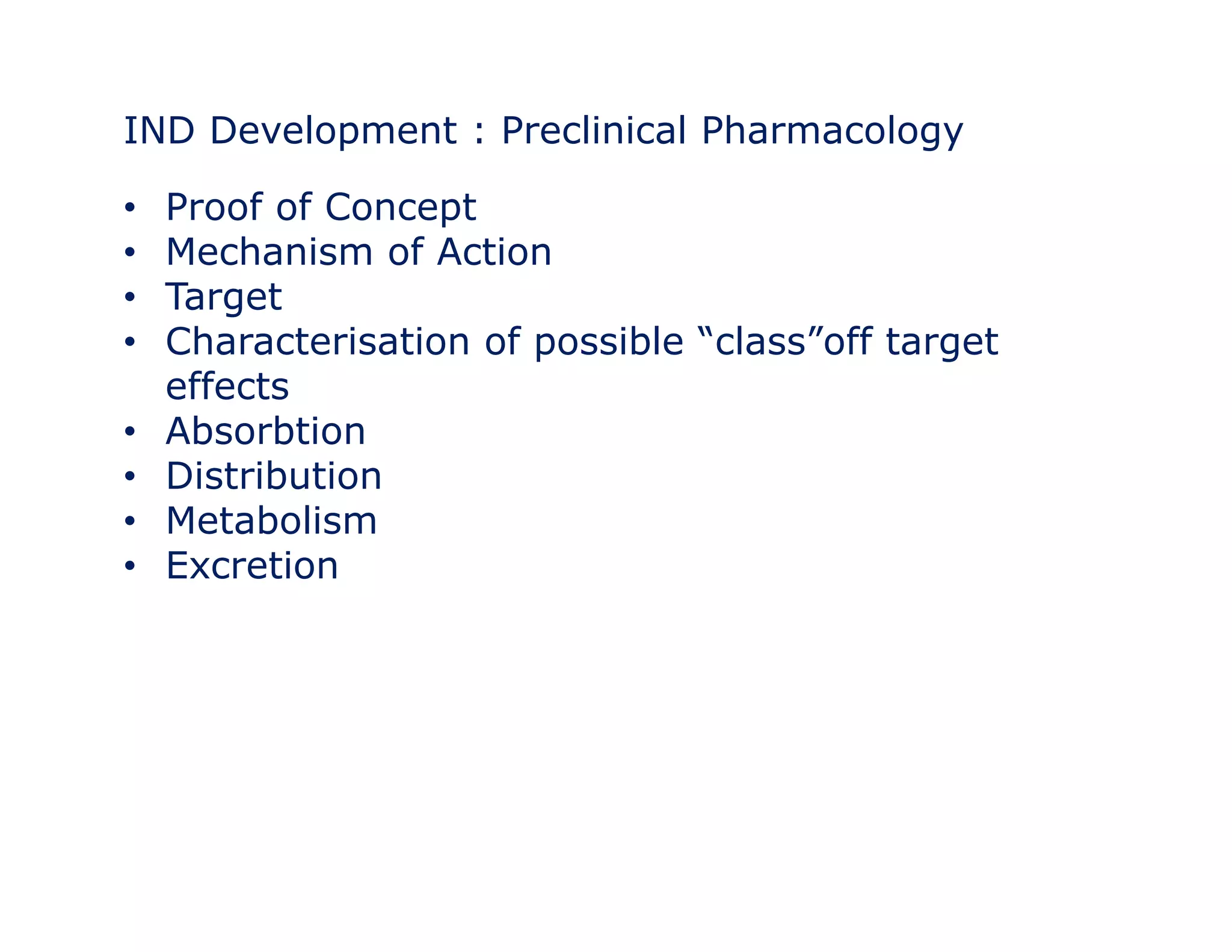 IND Development : Preclinical Pharmacology 
• Proof of Concept 
• Mechanism of Action 
•• Target 
• Characterisation of possible “class”off target 
effects 
• Absorbtion 
• Distribution 
• Metabolism 
• Excretion 
 