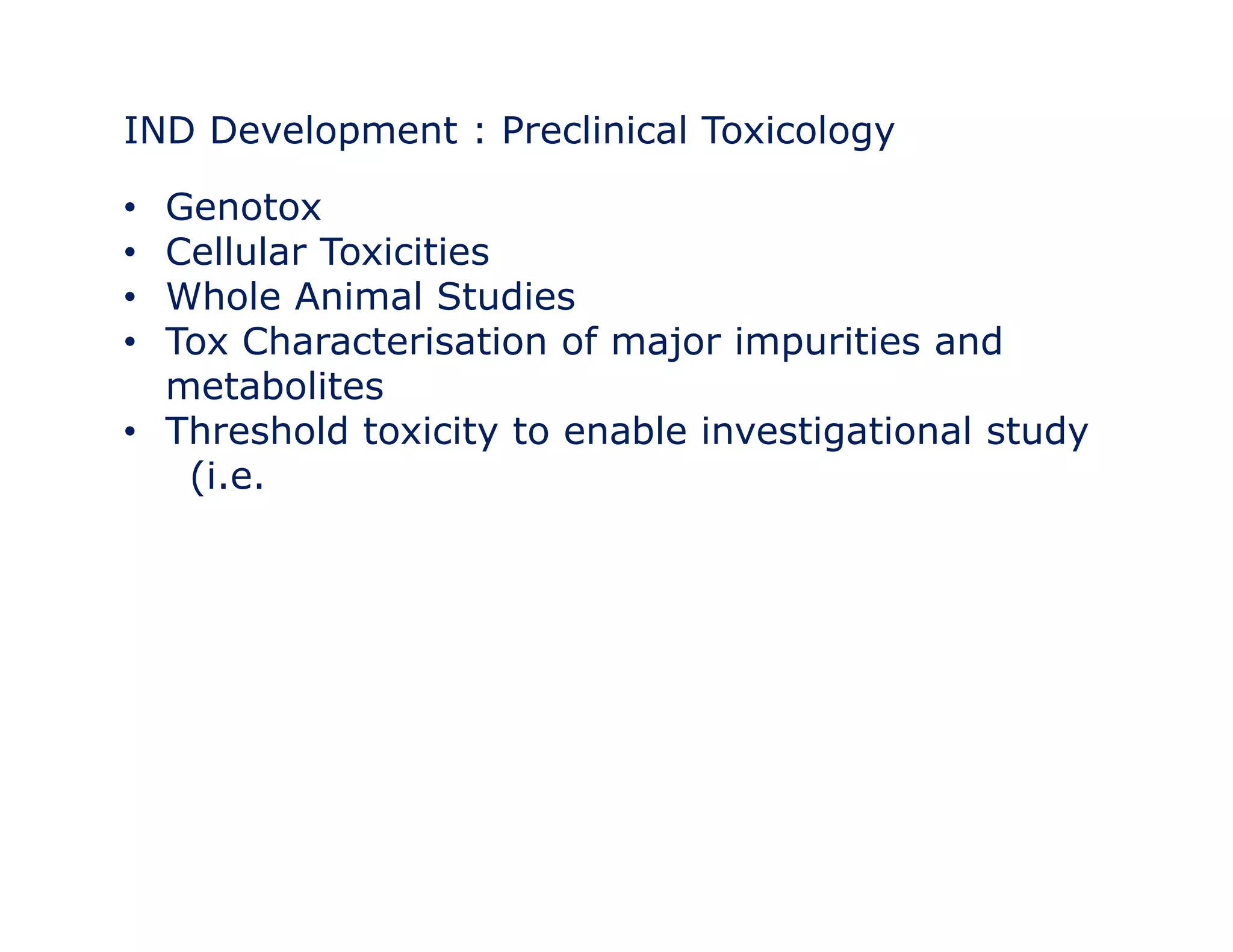 IND Development : Preclinical Toxicology 
• Genotox 
• Cellular Toxicities 
•• Whole Animal Studies 
• Tox Characterisation of major impurities and 
metabolites 
• Threshold toxicity to enable investigational study 
(i.e. 
 