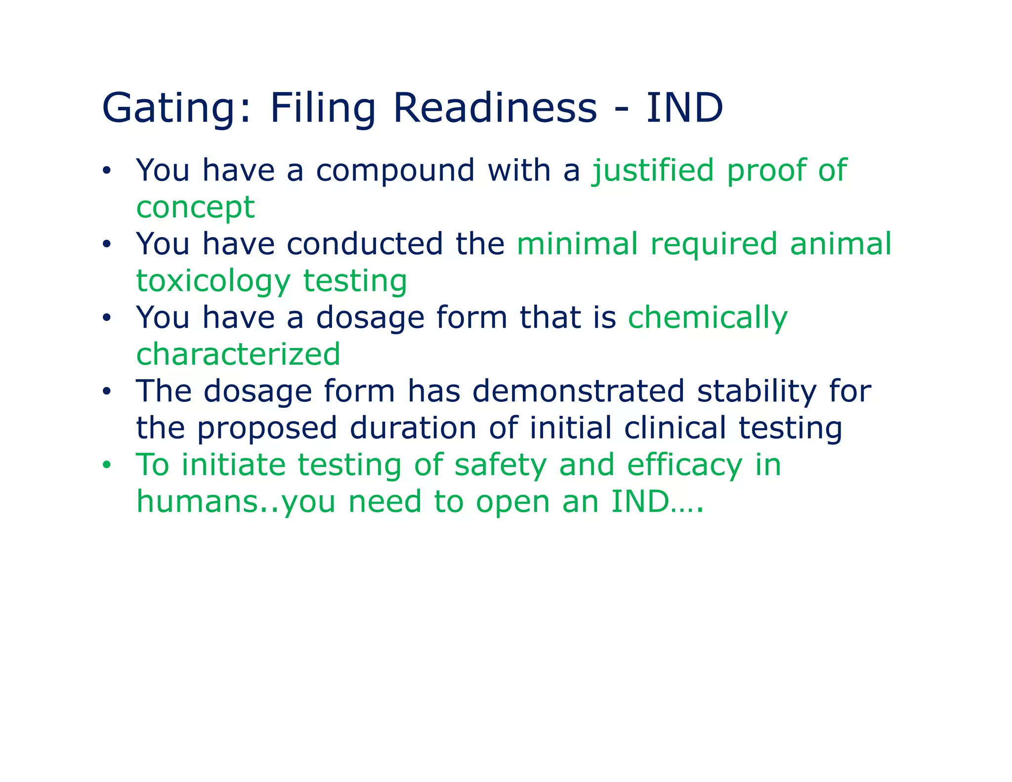 Gating: Filing Readiness - IND 
• You have a compound with a justified proof of 
concept 
•• You have conducted the minimal required animal 
toxicology testing 
• You have a dosage form that is chemically 
characterized 
• The dosage form has demonstrated stability for 
the proposed duration of initial clinical testing 
• To initiate testing of safety and efficacy in 
humans..you need to open an IND…. 
 