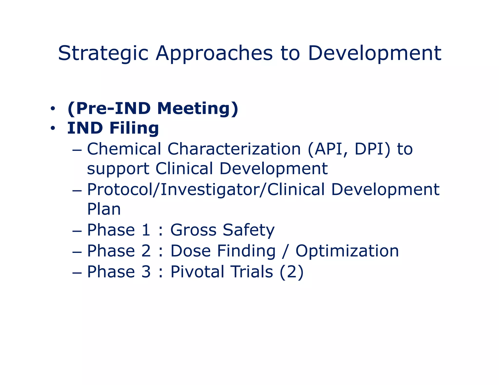 Strategic Approaches to Development 
• Target 
• (Pre-IND Meeting) 
• IND Filing 
– Chemical Characterization (API, DPI) to 
support Clinical Development 
– Protocol/Investigator/Clinical Development 
Plan 
– Phase 1 : Gross Safety 
– Phase 2 : Dose Finding / Optimization 
– Phase 3 : Pivotal Trials (2) 
• Measure 
 