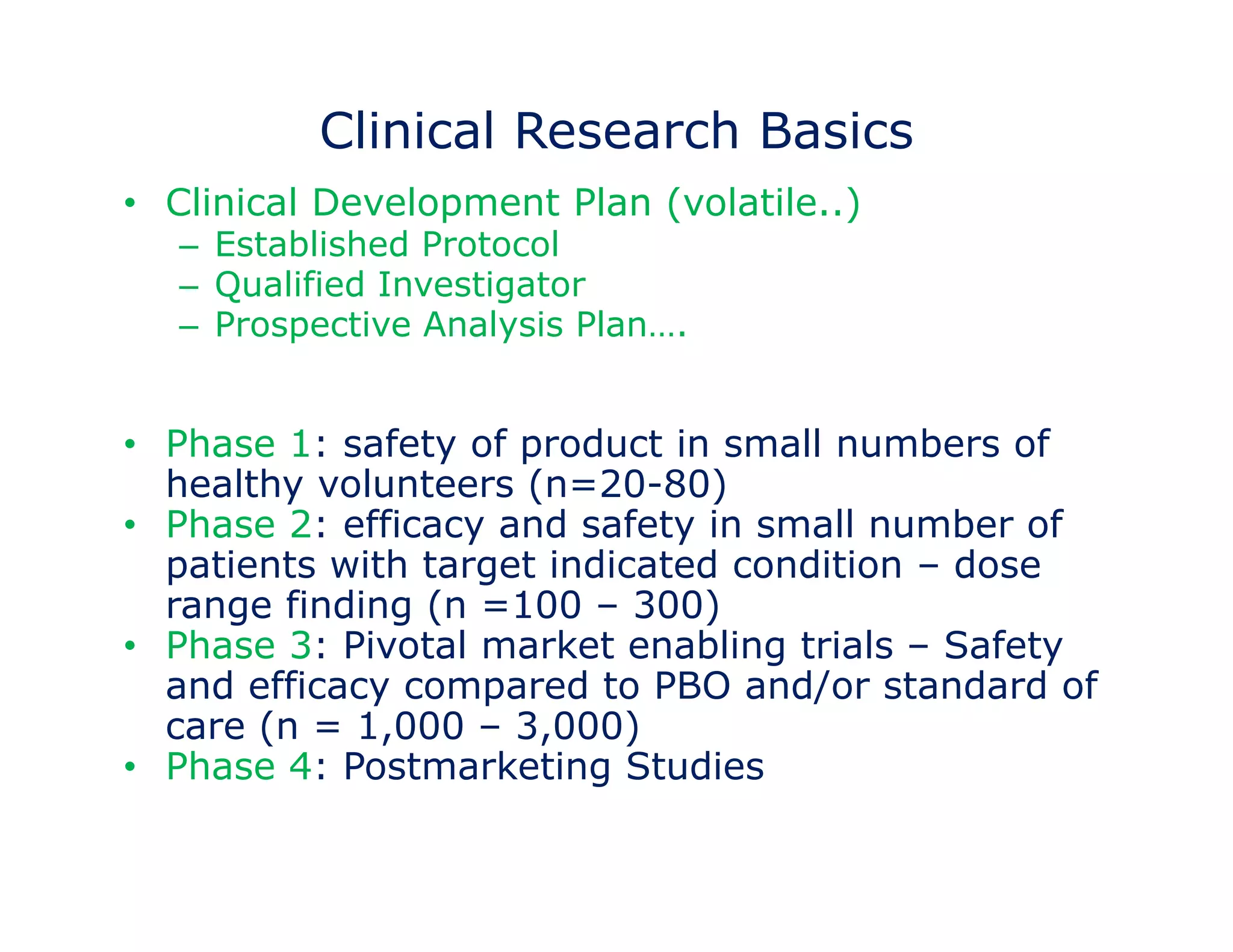 Clinical Research Basics 
• Clinical Development Plan (volatile..) 
– Established Protocol 
– Qualified Investigator 
– Prospective Analysis Plan…. 
• Phase 1: safety of product in small numbers of 
healthy volunteers (n=20-80) 
• Phase 2: efficacy and safety in small number of 
patients with target indicated condition – dose 
range finding (n =100 – 300) 
• Phase 3: Pivotal market enabling trials – Safety 
and efficacy compared to PBO and/or standard of 
care (n = 1,000 – 3,000) 
• Phase 4: Postmarketing Studies 
 