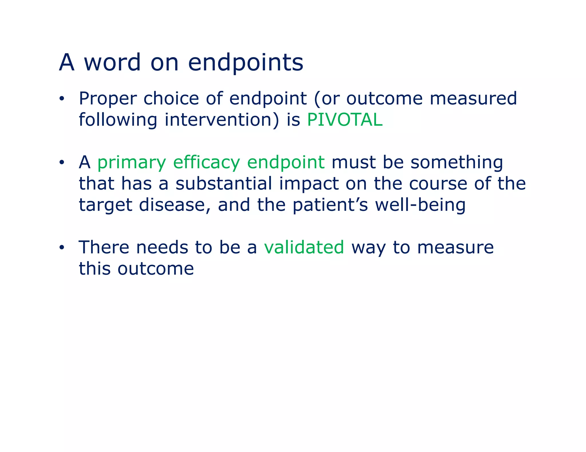 A word on endpoints 
• Proper choice of endpoint (or outcome measured 
following intervention) is PIVOTAL 
• A primary efficacy endpoint must be something 
that has a substantial impact on the course of the 
target disease, and the patient’’s well-being 
• There needs to be a validated way to measure 
this outcome 
 