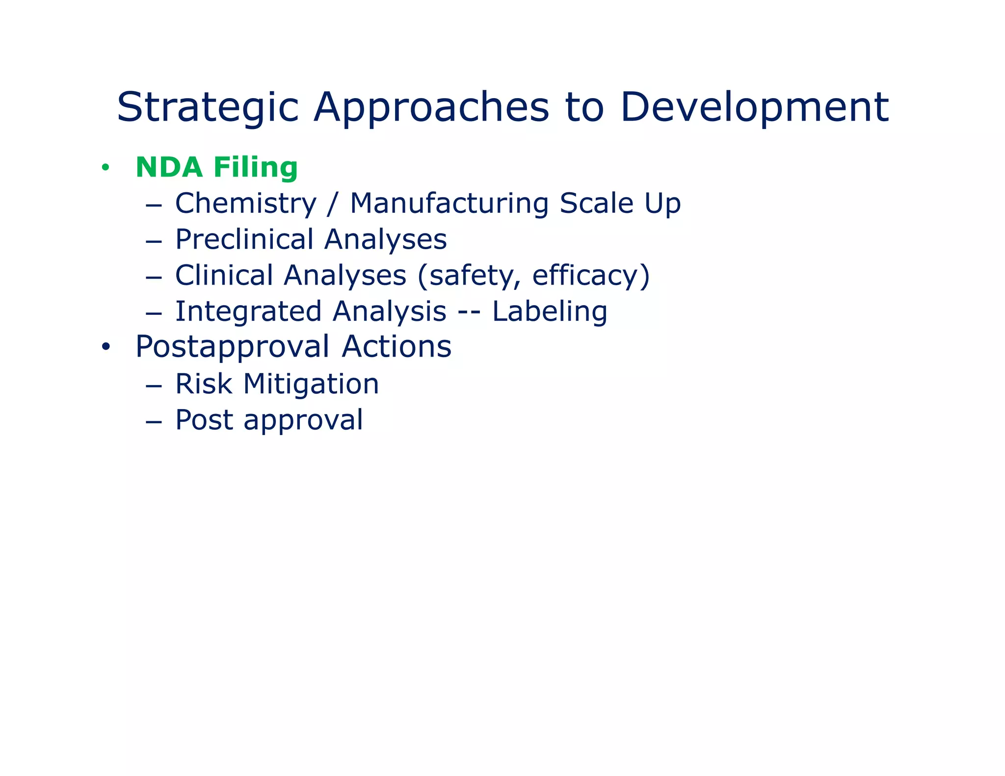 Strategic Approaches to Development 
• NDA Filing 
– Chemistry / Manufacturing Scale Up 
–– Preclinical Analyses 
– Clinical Analyses (safety, efficacy) 
– Integrated Analysis -- Labeling 
• Postapproval Actions 
– Risk Mitigation 
– Post approval Measure 
 