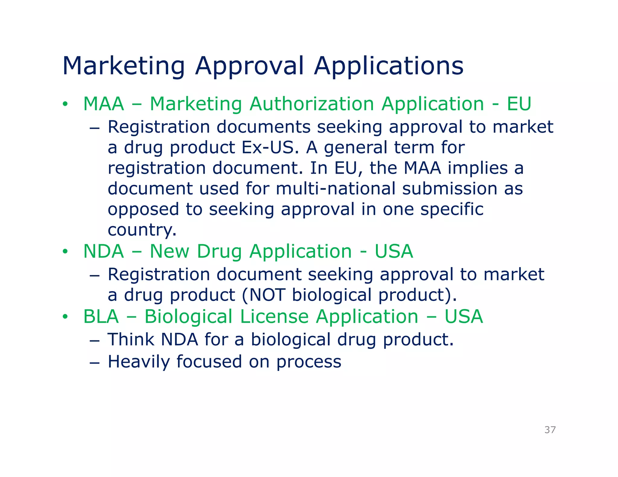 Marketing Approval Applications 
• MAA – Marketing Authorization Application - EU 
– Registration documents seeking approval to market 
a drug product Ex-US. A general term for 
registration document. In EU, the MAA implies a 
document used for multi-national submission as 
opposed to seeking approval in one specific 
country. 
• NDA – New Drug Application - USA 
– Registration document seeking approval to market 
a drug product (NOT biological product). 
• BLA – Biological License Application – USA 
– Think NDA for a biological drug product. 
– Heavily focused on process 
37 
 
