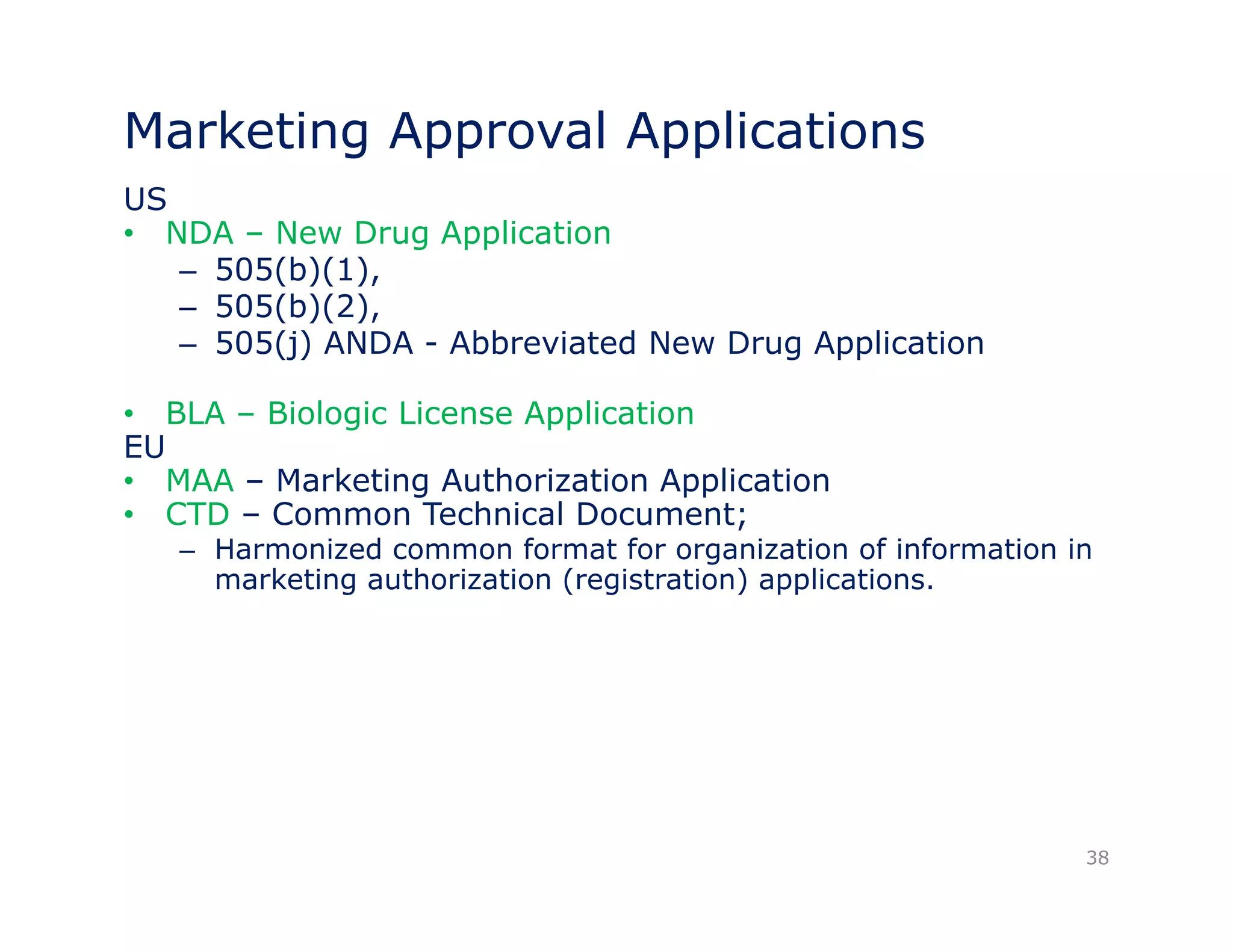 Marketing Approval Applications 
US 
• NDA – New Drug Application 
– 505(b)(1), 
– 505(b)(2), 
– 505(j) ANDA - Abbreviated New Drug Application 
•• BLA – Biologic License Application 
EU 
• MAA – Marketing Authorization Application 
• CTD – Common Technical Document; 
– Harmonized common format for organization of information in 
marketing authorization (registration) applications. 
38 
 