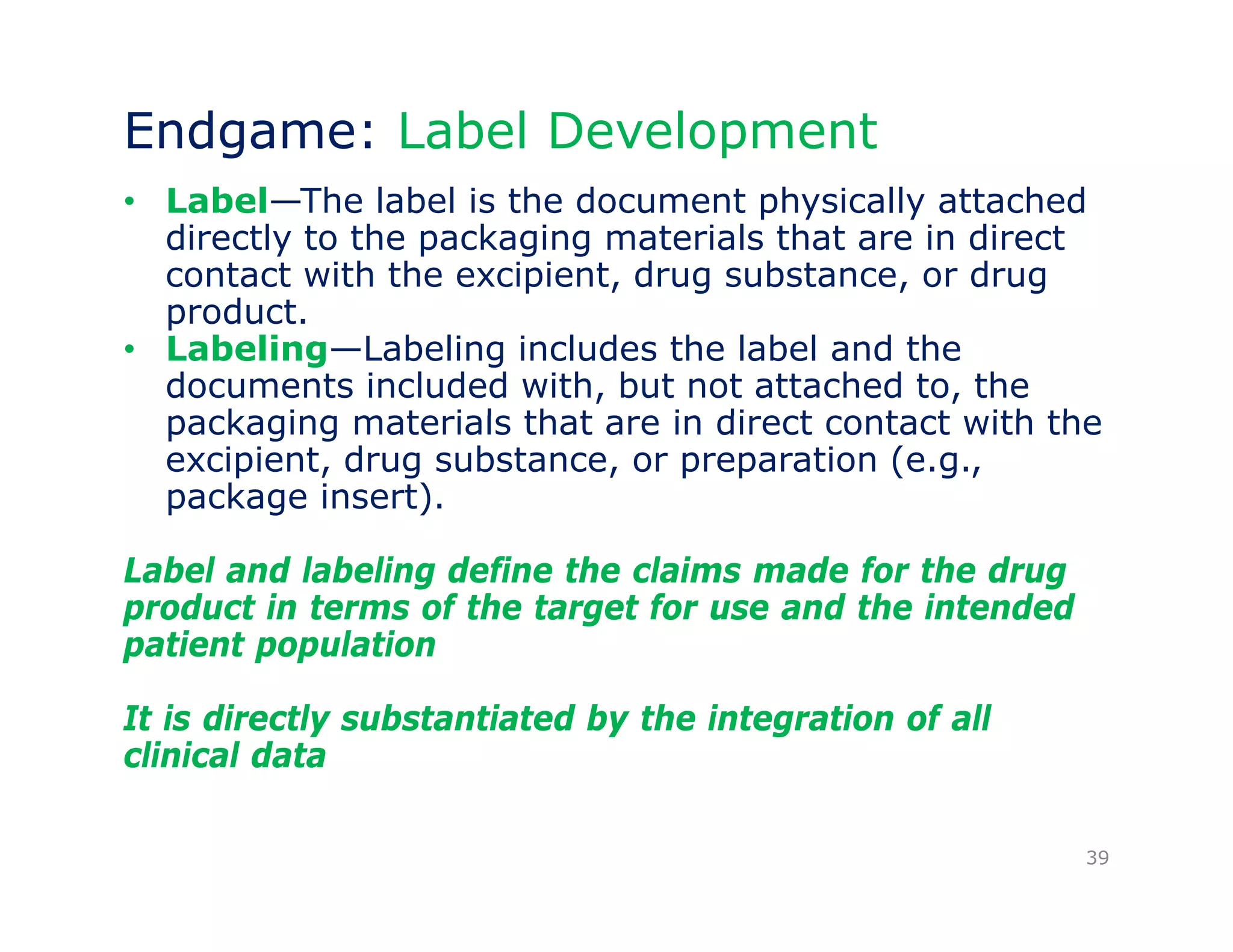 Endgame: Label Development 
• Label—The label is the document physically attached 
directly to the packaging materials that are in direct 
contact with the excipient, drug substance, or drug 
product. 
• Labeling—Labeling includes the label and the 
documents included with, but not attached to, the 
packaging materials that are in direct contact with the 
excipient, drug substance, or preparation (e.g., 
package insert). 
Label and labeling define the claims made for the drug 
product in terms of the target for use and the intended 
patient population 
It is directly substantiated by the integration of all 
clinical data 
39 
 