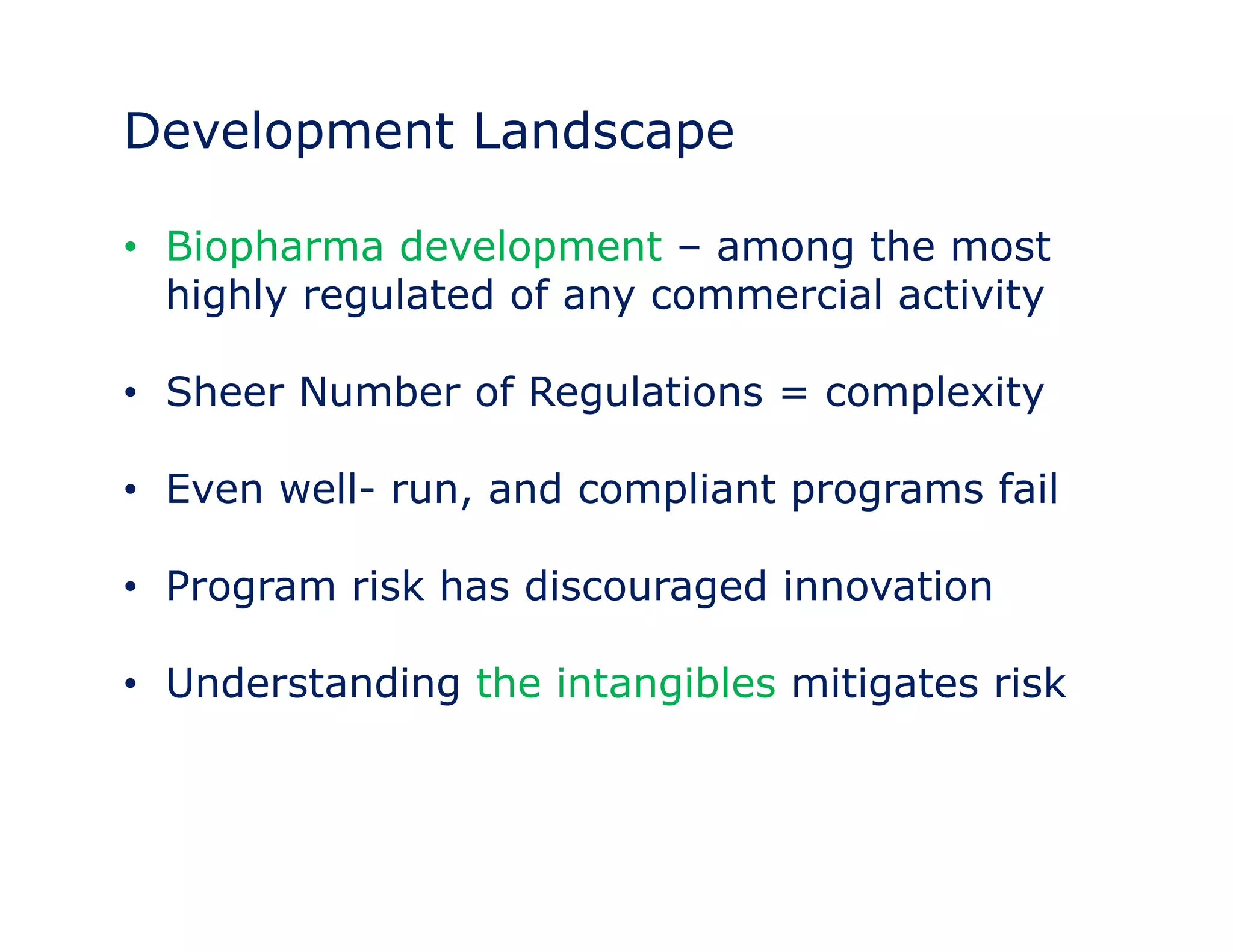 Development Landscape 
• Biopharma development – among the most 
highly regulated of any commercial activity 
• Sheer Number of Regulations = complexity 
• Even well- run, and compliant programs fail 
• Program risk has discouraged innovation 
• Understanding the intangibles mitigates risk 
 