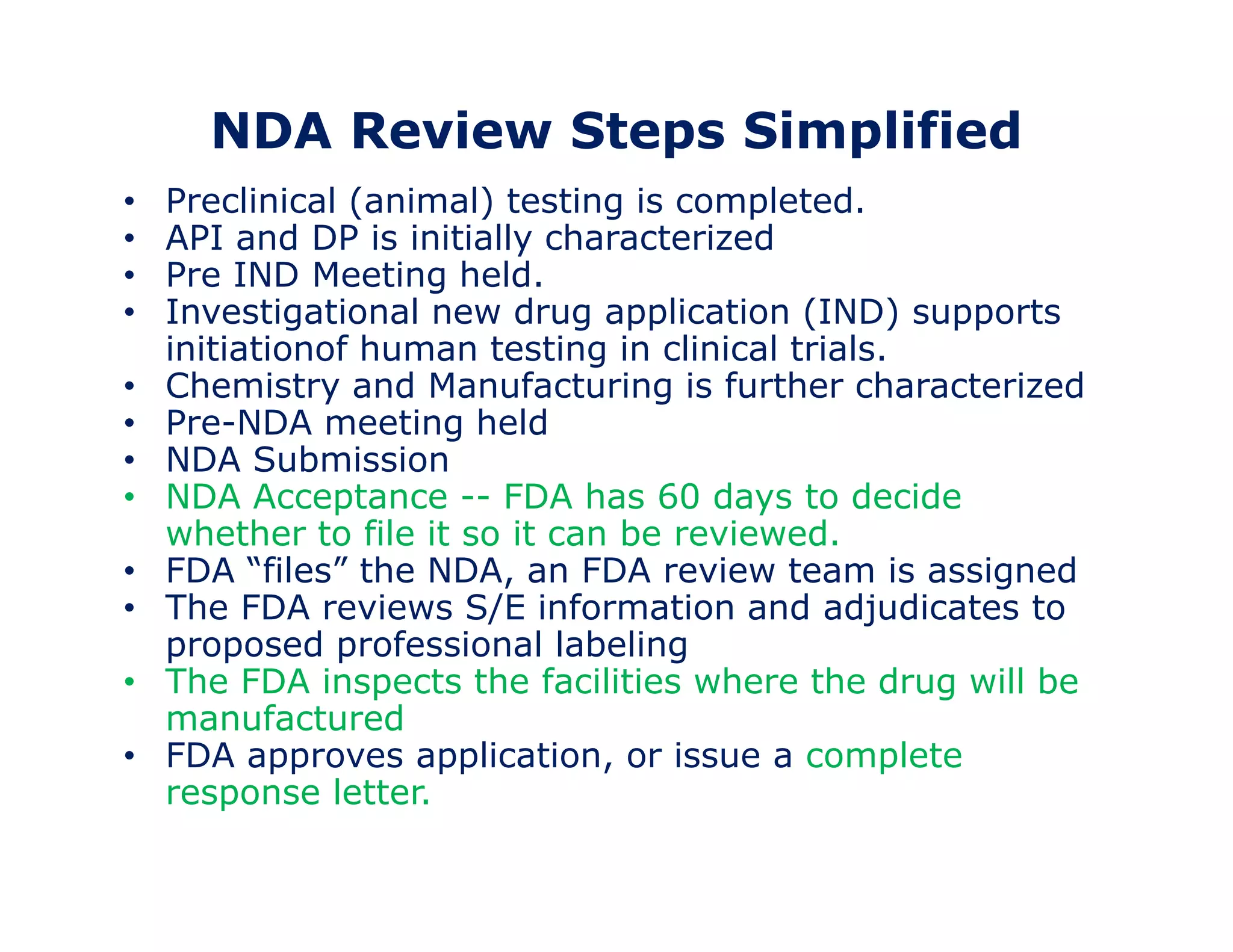 NDA Review Steps Simplified 
• Preclinical (animal) testing is completed. 
• API and DP is initially characterized 
• Pre IND Meeting held. 
• Investigational new drug application (IND) supports 
initiationof human testing in clinical trials. 
• Chemistry and Manufacturing is further characterized 
• Pre-NDA meeting held 
• NDA Submission 
• NDA Acceptance -- FDA has 60 days to decide 
whether to file it so it can be reviewed. 
• FDA “files” the NDA, an FDA review team is assigned 
• The FDA reviews S/E information and adjudicates to 
proposed professional labeling 
• The FDA inspects the facilities where the drug will be 
manufactured 
• FDA approves application, or issue a complete 
response letter. 
 