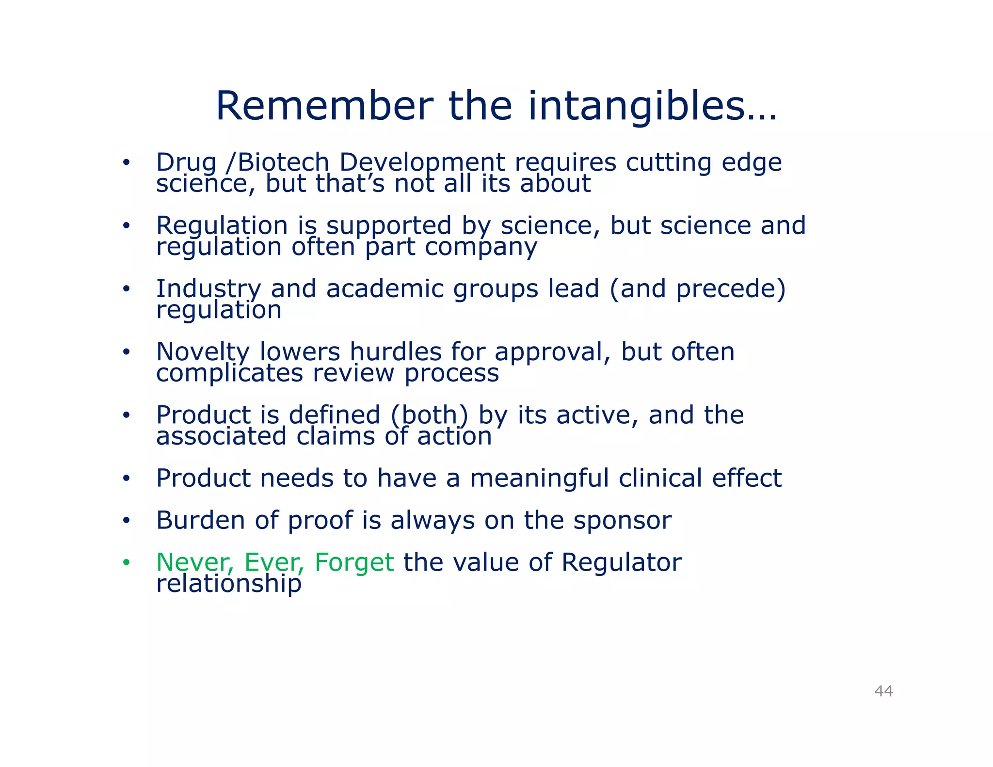 Remember the intangibles… 
• Drug /Biotech Development requires cutting edge 
science, but that’s not all its about 
• Regulation is supported by science, but science and 
g pp y , 
l ti regulation ft often part t 
company 
• Industry and academic groups lead (and precede) 
regulation 
• Novelty lowers hurdles for approval, but often 
complicates review process 
• Product is defined (both) by its active, and the 
associated claims of action 
• Product needs to have a meaningful clinical effect 
• Burden of proof is always on the sponsor 
• Never, Ever, Forget the value of Regulator 
relationship 
44 
 