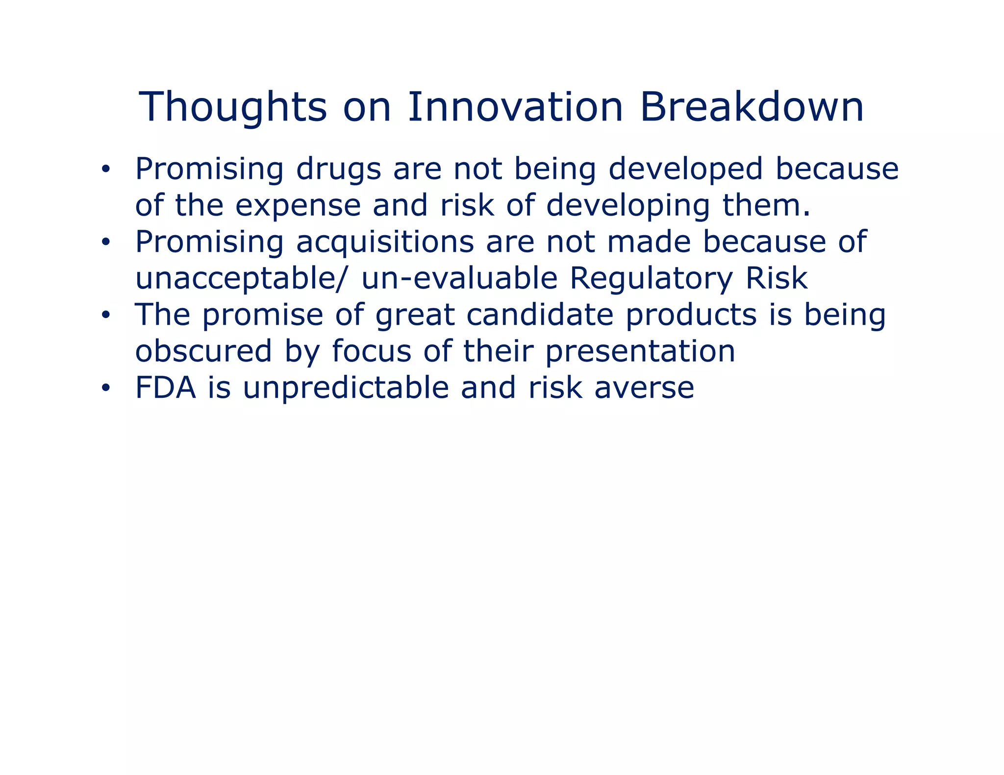 Thoughts on Innovation Breakdown 
• Promising drugs are not being developed because 
of the expense and risk of developing them. 
•• Promising acquisitions are not made because of 
unacceptable/ un-evaluable Regulatory Risk 
• The promise of great candidate products is being 
obscured by focus of their presentation 
• FDA is unpredictable and risk averse 
 