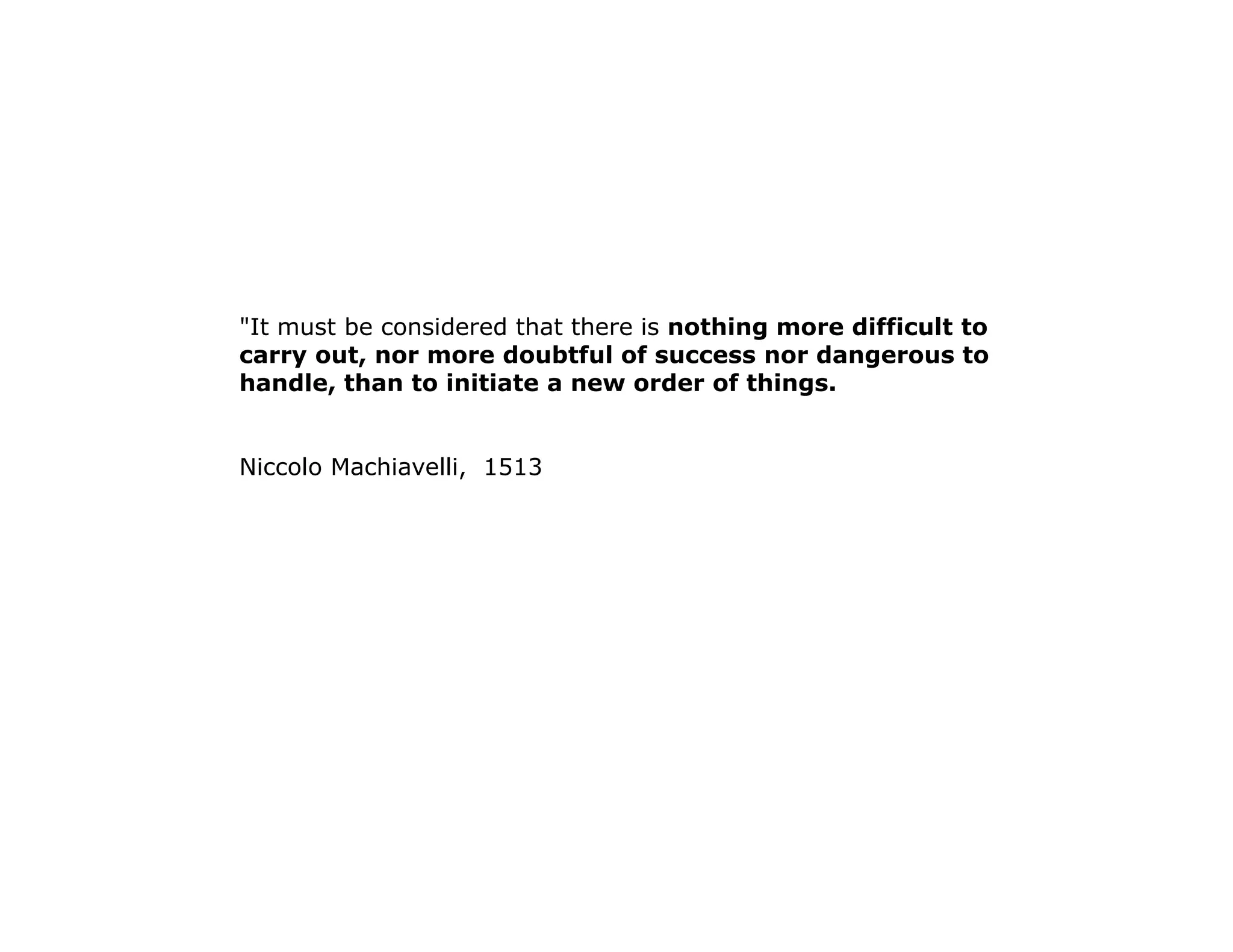 "It must be considered that there is nothing more difficult to 
carry out, nor more doubtful of success nor dangerous to 
handle, than to initiate a new order of things. 
Niccolo Machiavelli, 1513 
