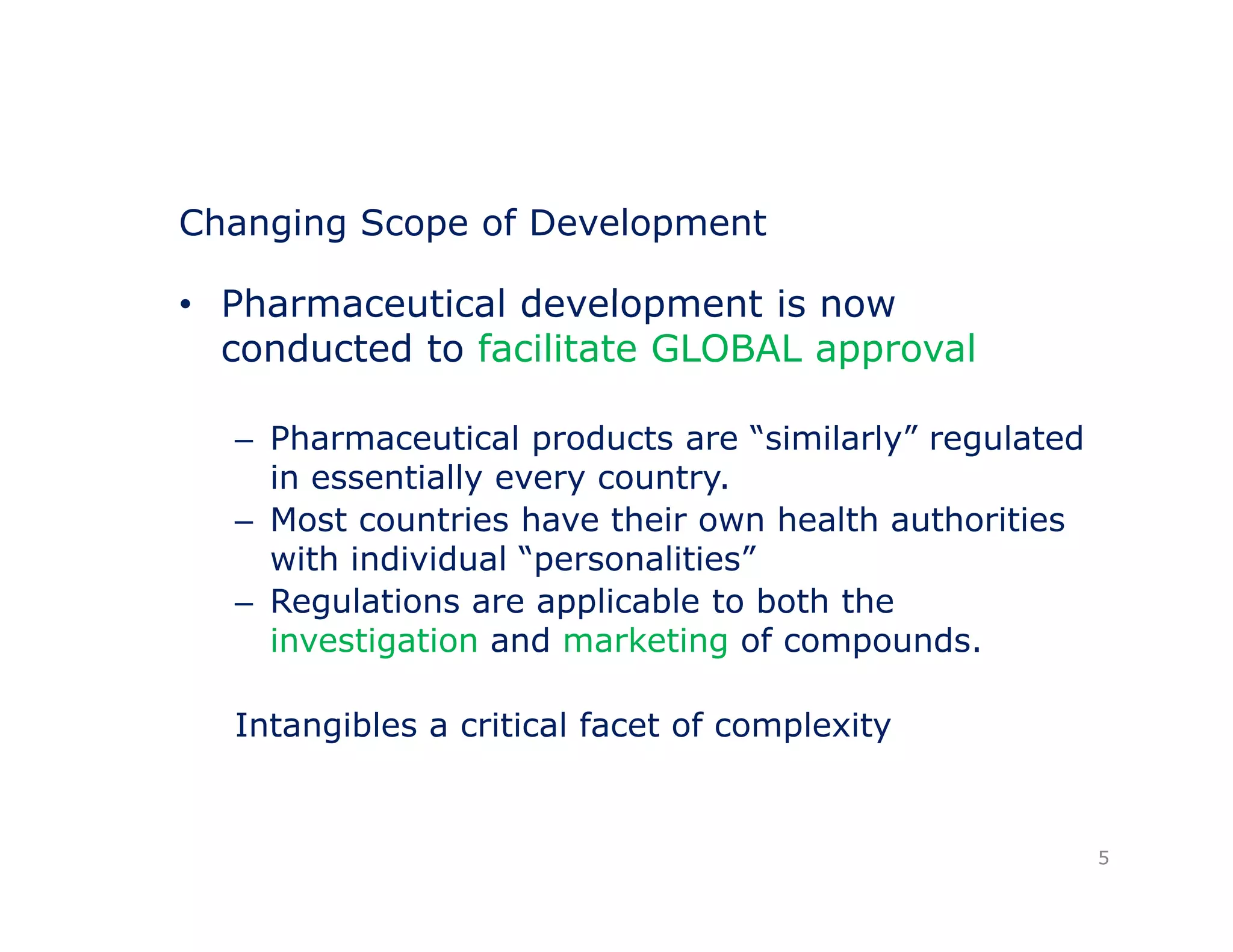 Changing Scope of Development 
• Pharmaceutical development is now 
conducted to facilitate GLOBAL approval 
– Pharmaceutical products are “similarly” regulated 
in essentially every country. 
– Most countries have their own health authorities 
with individual “personalities” 
– Regulations are applicable to both the 
investigation and marketing of compounds. 
Intangibles a critical facet of complexity 
5 
 