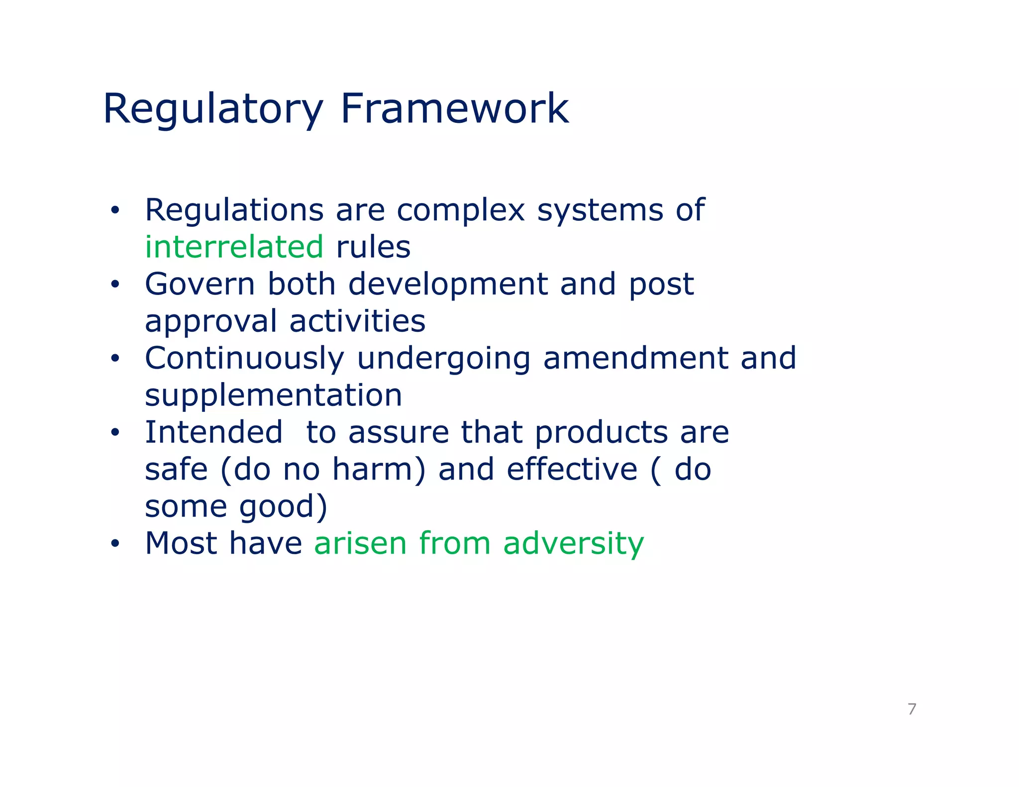 Regulatory Framework 
• Regulations are complex systems of 
interrelated rules 
• Govern both development and post 
approval activities 
• Continuously undergoing amendment and 
supplementation 
• Intended to assure that products are 
safe (do no harm) and effective ( do 
some good) 
•• Most have arisen from adversity 
7 
 