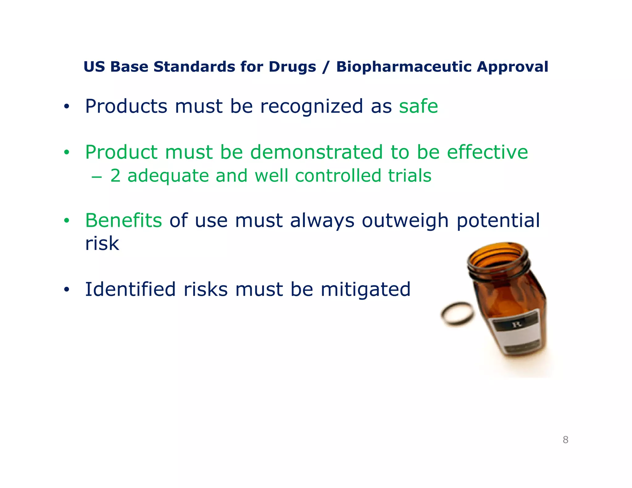 US Base Standards for Drugs / Biopharmaceutic Approval 
• Products must be recognized as safe 
•• Product must be demonstrated to be effective 
– 2 adequate and well controlled trials 
• Benefits of use must always outweigh potential 
risk 
• Identified risks must be mitigated 
8 
 