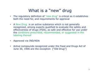 What is a “new” drug 
• The regulatory definition of "new drug“ is critical as it establishes 
both the need for, and requirements for approval 
A Ne • New Drug is an active substance which is not generally 
recognized, among experts qualified to evaluate the safety and 
effectiveness of drugs (FDA), as safe and effective for use under 
the conditions prescribed, recommended, or suggested in the 
labeling thereof 
• Approved via IND/NDA 
• Active compounds recognized under the Food and Drugs Act of 
June 30, 1906 are the exception [“Old Drug”] 
16 
 