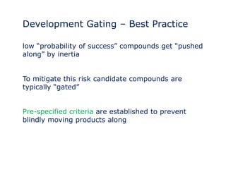 Development Gating – Best Practice 
low “probability of success” compounds get “pushed 
along” by inertia 
To mitigate this risk candidate compounds are 
typically “gated” 
Pre-specified criteria are established to prevent 
blindly moving products along 
 
