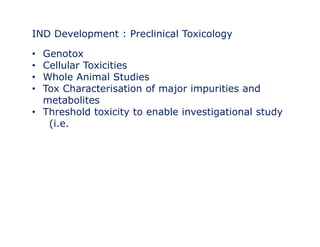 IND Development : Preclinical Toxicology 
• Genotox 
• Cellular Toxicities 
•• Whole Animal Studies 
• Tox Characterisation of major impurities and 
metabolites 
• Threshold toxicity to enable investigational study 
(i.e. 
 