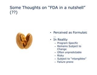 Some Thoughts on “FDA in a nutshell” 
(??) 
•• Perceived as Formulaic 
… 
• In Reality 
– Program Specific 
– Remains Subject to 
Change 
– Often unpredictable 
– Risky 
– Subject to “intangibles” 
– Failure prone 
 