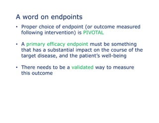 A word on endpoints 
• Proper choice of endpoint (or outcome measured 
following intervention) is PIVOTAL 
• A primary efficacy endpoint must be something 
that has a substantial impact on the course of the 
target disease, and the patient’’s well-being 
• There needs to be a validated way to measure 
this outcome 
 