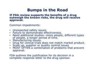 Bumps in the Road 
If FDA review supports the benefits of a drug 
outweigh the known risks, the drug will receive 
approval. 
Common impediments: 
• Unexpected safety issues 
• Failure to demonstrate effectiveness. 
• Need additional studies--more people, different types 
of people, a longer period of time. 
• Manufacturing issues. 
• Drug for clinical trials does not match market product. 
• Scale up, supplier or quality control issues 
• MOST OFTEN a combination of problems that prevent 
approval. 
FDA outlines the justification for its decision in a 
complete response letter to the drug sponsor. 
 