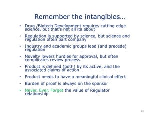 Remember the intangibles… 
• Drug /Biotech Development requires cutting edge 
science, but that’s not all its about 
• Regulation is supported by science, but science and 
g pp y , 
l ti regulation ft often part t 
company 
• Industry and academic groups lead (and precede) 
regulation 
• Novelty lowers hurdles for approval, but often 
complicates review process 
• Product is defined (both) by its active, and the 
associated claims of action 
• Product needs to have a meaningful clinical effect 
• Burden of proof is always on the sponsor 
• Never, Ever, Forget the value of Regulator 
relationship 
44 
 