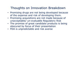Thoughts on Innovation Breakdown 
• Promising drugs are not being developed because 
of the expense and risk of developing them. 
•• Promising acquisitions are not made because of 
unacceptable/ un-evaluable Regulatory Risk 
• The promise of great candidate products is being 
obscured by focus of their presentation 
• FDA is unpredictable and risk averse 
 