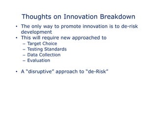 Thoughts on Innovation Breakdown 
• The only way to promote innovation is to de-risk 
development 
•• This will require new approached to 
– Target Choice 
– Testing Standards 
– Data Collection 
– Evaluation 
• A “disruptive” approach to “de-Risk” 
 
