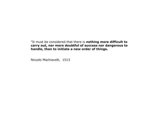 "It must be considered that there is nothing more difficult to 
carry out, nor more doubtful of success nor dangerous to 
handle, than to initiate a new order of things. 
Niccolo Machiavelli, 1513 
